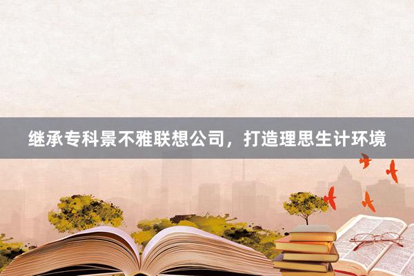 继承专科景不雅联想公司，打造理思生计环境