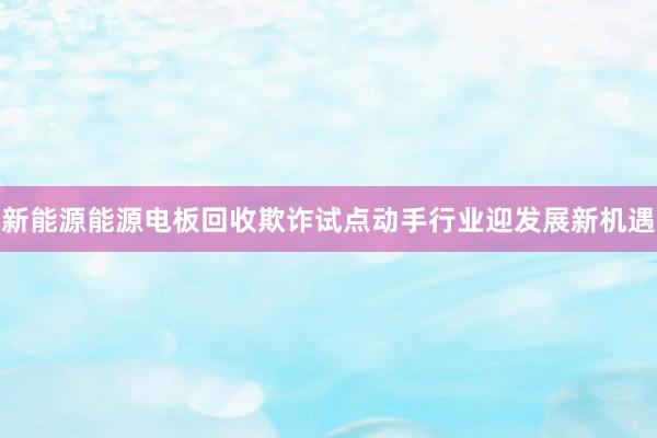 新能源能源电板回收欺诈试点动手行业迎发展新机遇